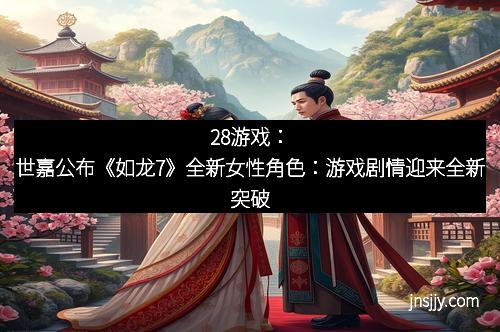 28游戏：世嘉公布《如龙7》全新女性角色：游戏剧情迎来全新突破