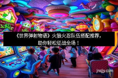 《世界弹射物语》火狼火忍队伍搭配推荐，助你轻松征战全场！