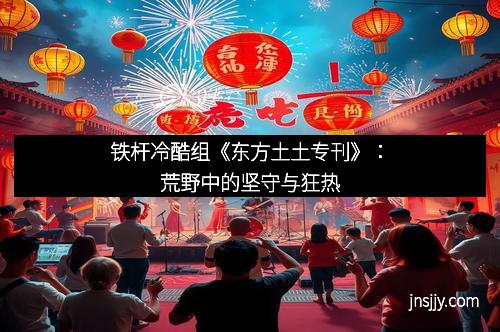 铁杆冷酷组《东方土土专刊》：荒野中的坚守与狂热