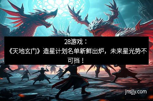 28游戏：《天地玄门》造星计划名单新鲜出炉，未来星光势不可挡！